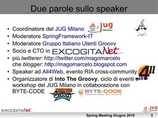 Due parole sullo speaker

●   Coordinatore del JUG Milano
●   Moderatore SpringFramework-IT
●   Moderatore Gruppo Italiano Utenti Groovy
●   Socio e CTO in ExcogitaNet
●   più twitterer: http://twitter.com/magomarcelo
    che blogger: http://magomarcelo.blogspot.com
●   Speaker ad All4Web, evento RIA cross-community
●   Organizzatore di Into The Groovy, ciclo di eventi e
    workshop del JUG Milano in collaborazione con
    BYTE-CODE



                                 Spring Meeting Giugno 2010   3
 