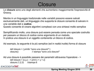 Closure
Le closure sono uno degli elementi che aumentano maggiormente l'espressività di
Groovy.

Mentre in un linguaggio tradizionale nelle variabili possono essere salvati
esclusivamente dati, un linguaggio che supporta le closure consente di salvare in
una variabile dati e codice.
Questo consente di creare algoritmi complessi con una sintassi molto semplice

Semplificando molto, una closure può essere pensata come uno speciale costrutto
per passare un blocco di codice come argomento di un metodo.
In pratica una closure è un oggetto contenente un blocco di codice.

Ad esempio, la seguente è la più semplice (ed in realtà inutile) forma di closure

      def closure = { println "sono una closure!" }
      closure()                 // stampa "sono una closure!"

Ad una closure è possibile passare dei parametri attraverso l'operatore - >
      def closure = {x,y,z - > print x + y + z}
      closure (1,2,3)    //stampa 6


                                                   Spring Meeting Giugno 2010       30
 