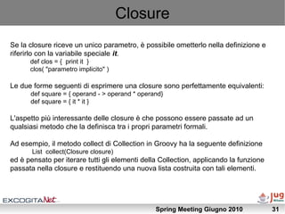 Closure
Se la closure riceve un unico parametro, è possibile ometterlo nella definizione e
riferirlo con la variabile speciale it.
      def clos = { print it }
      clos( "parametro implicito" )

Le due forme seguenti di esprimere una closure sono perfettamente equivalenti:
      def square = { operand - > operand * operand}
      def square = { it * it }

L'aspetto più interessante delle closure è che possono essere passate ad un
qualsiasi metodo che la definisca tra i propri parametri formali.

Ad esempio, il metodo collect di Collection in Groovy ha la seguente definizione
       List collect(Closure closure)
ed è pensato per iterare tutti gli elementi della Collection, applicando la funzione
passata nella closure e restituendo una nuova lista costruita con tali elementi.




                                                Spring Meeting Giugno 2010             31
 