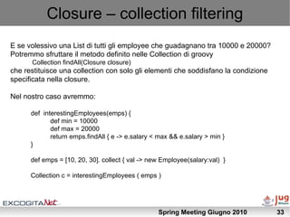 Closure – collection filtering
E se volessivo una List di tutti gli employee che guadagnano tra 10000 e 20000?
Potremmo sfruttare il metodo definito nelle Collection di groovy
      Collection findAll(Closure closure)
che restituisce una collection con solo gli elementi che soddisfano la condizione
specificata nella closure.

Nel nostro caso avremmo:

      def interestingEmployees(emps) {
             def min = 10000
             def max = 20000
             return emps.findAll { e -> e.salary < max && e.salary > min }
      }

      def emps = [10, 20, 30]. collect { val -> new Employee(salary:val) }

      Collection c = interestingEmployees ( emps )




                                                  Spring Meeting Giugno 2010        33
 