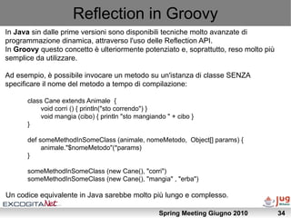 Reflection in Groovy
In Java sin dalle prime versioni sono disponibili tecniche molto avanzate di
programmazione dinamica, attraverso l'uso delle Reflection API.
In Groovy questo concetto è ulteriormente potenziato e, soprattutto, reso molto più
semplice da utilizzare.

Ad esempio, è possibile invocare un metodo su un'istanza di classe SENZA
specificare il nome del metodo a tempo di compilazione:

      class Cane extends Animale {
          void corri () { println("sto correndo") }
          void mangia (cibo) { println "sto mangiando " + cibo }
      }

      def someMethodInSomeClass (animale, nomeMetodo, Object[] params) {
           animale."$nomeMetodo"(*params)
      }

      someMethodInSomeClass (new Cane(), "corri")
      someMethodInSomeClass (new Cane(), "mangia" , "erba")

Un codice equivalente in Java sarebbe molto più lungo e complesso.

                                                   Spring Meeting Giugno 2010         34
 