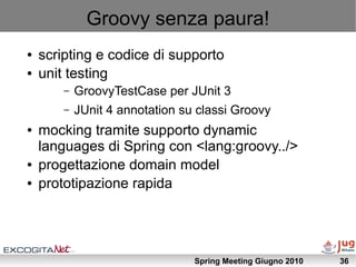Groovy senza paura!
●   scripting e codice di supporto
●   unit testing
        –   GroovyTestCase per JUnit 3
        –   JUnit 4 annotation su classi Groovy
●   mocking tramite supporto dynamic
    languages di Spring con <lang:groovy../>
●   progettazione domain model
●   prototipazione rapida




                                 Spring Meeting Giugno 2010   36
 