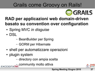 Grails come Groovy on Rails!

RAD per applicazioni web domain-driven
basato su convention over configuration
●   Spring MVC in disguise
●   DSL
       –   BeanBuilder per Spring
       –   GORM per Hibernate
●   shell per automatizzare operazioni
●   plugin system
       –   directory con ampia scelta
       –   community molto attiva
                                 Spring Meeting Giugno 2010   37
 