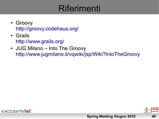Riferimenti
●   Groovy
    http://groovy.codehaus.org/
●   Grails
    http://www.grails.org/
●   JUG Milano – Into The Groovy
    http://www.jugmilano.it/vqwiki/jsp/Wiki?IntoTheGroovy




                                  Spring Meeting Giugno 2010   40
 