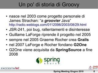 Un po' di storia di Groovy
●   nasce nel 2003 come progetto personale di
    James Strachan: “a groovier Java”
    http://radio.weblogs.com/0112098/2003/08/29.html
●   JSR-241, poi bug, rallentamenti e disinteresse
●   Guillame LaForge riprende il progetto nel 2005
●   sempre nel 2005 Graeme Rocher crea Grails
●   nel 2007 LaForge e Rocher fondano G2One
●   G2One viene acquisita da SpringSource a fine
    2008



                               Spring Meeting Giugno 2010   6
 