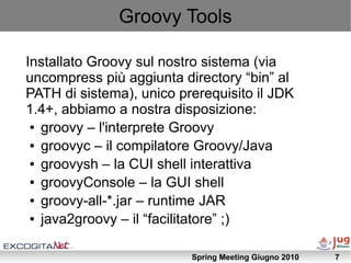 Groovy Tools

Installato Groovy sul nostro sistema (via
uncompress più aggiunta directory “bin” al
PATH di sistema), unico prerequisito il JDK
1.4+, abbiamo a nostra disposizione:
 ● groovy – l'interprete Groovy

 ● groovyc – il compilatore Groovy/Java

 ● groovysh – la CUI shell interattiva

 ● groovyConsole – la GUI shell

 ● groovy-all-*.jar – runtime JAR

 ● java2groovy – il “facilitatore” ;)




                          Spring Meeting Giugno 2010   7
 