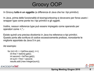 Groovy OOP
In Groovy tutto è un oggetto (a differenza di Java che ha i tipi primitivi)

In Java, prima delle funzionalità di boxing/unboxing si dovevano per forza usare i
wrapper type come ponte tra i tipi primitivi e gli oggetti.

Inoltre, nessun reference type può essere impiegato come operando per
operatori come +,*,-

Esiste quindi una precisa dicotomia in Java tra reference e tipi primitivi.
Questo porta alla scrittura di codice eccessivamente prolisso, nonostante le
migliorie apportate da Java 5 in poi.

Ad esempio:

    for (int i=0; i < listOne.size(); i++)
       int first = listOne.get(i);
       int second = listTwo.get(i);
       int sum = first + second;
       results.add (new Integer(sum));


                                               Spring Meeting Giugno 2010            8
 