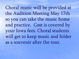 Choral music will be provided at
the Audition Meeting May 17th
so you can take the music home
and practice. Cost is covered by
your Iowa fees. Choral students
will get to keep music and folder
as a souvenir after the tour.
 