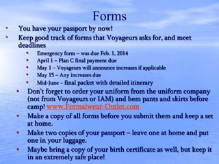 Forms
• You have your passport by now!
• Keep good track of forms that Voyageurs asks for, and meet
deadlines
• Emergency form – was due Feb. 1, 2014
• April 1 – Plan C final payment due
• May 1 – Voyageurs will announce increases if applicable
• May 15 – Any increases due
• Mid-June – final packet with detailed itinerary
• Don’t forget to order your uniform from the uniform company
(not from Voyageurs or IAM) and hem pants and skirts before
camp! www.Formalwear-Outlet.com
• Make a copy of all forms before you submit them and keep a set
at home.
• Make two copies of your passport – leave one at home and put
one in your luggage.
• Maybe bring a copy of your birth certificate as well, but keep it
in an extremely safe place!
 