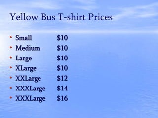 Yellow Bus T-shirt Prices
• Small $10
• Medium $10
• Large $10
• XLarge $10
• XXLarge $12
• XXXLarge $14
• XXXLarge $16
 