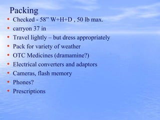 Packing
• Checked - 58” W+H+D , 50 lb max.
• carryon 37 in
• Travel lightly – but dress appropriately
• Pack for variety of weather
• OTC Medicines (dramamine?)
• Electrical converters and adaptors
• Cameras, flash memory
• Phones?
• Prescriptions
 