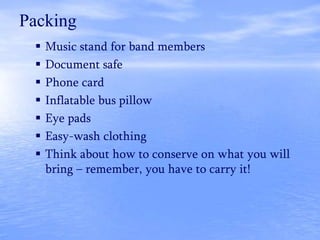  Music stand for band members
 Document safe
 Phone card
 Inflatable bus pillow
 Eye pads
 Easy-wash clothing
 Think about how to conserve on what you will
bring – remember, you have to carry it!
Packing
 