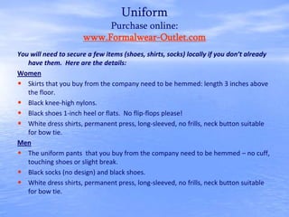 Uniform
Purchase online:
www.Formalwear-Outlet.com
You will need to secure a few items (shoes, shirts, socks) locally if you don’t already
have them. Here are the details:
Women
• Skirts that you buy from the company need to be hemmed: length 3 inches above
the floor.
• Black knee-high nylons.
• Black shoes 1-inch heel or flats. No flip-flops please!
• White dress shirts, permanent press, long-sleeved, no frills, neck button suitable
for bow tie.
Men
• The uniform pants that you buy from the company need to be hemmed – no cuff,
touching shoes or slight break.
• Black socks (no design) and black shoes.
• White dress shirts, permanent press, long-sleeved, no frills, neck button suitable
for bow tie.
 