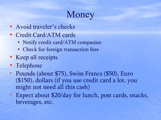 Money
• Avoid traveler’s checks
• Credit Card/ATM cards
• Notify credit card/ATM companies
• Check for foreign transaction fees
• Keep all receipts
• Telephone
• Pounds (about $75), Swiss Francs ($50), Euro
($150), dollars (if you use credit card a lot, you
might not need all this cash)
• Expect about $20/day for lunch, post cards, snacks,
beverages, etc.
 