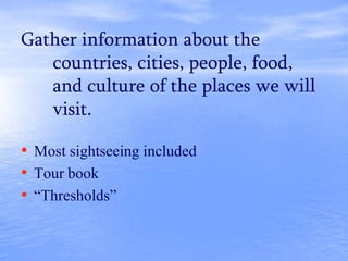 Gather information about the
countries, cities, people, food,
and culture of the places we will
visit.
• Most sightseeing included
• Tour book
• “Thresholds”
 