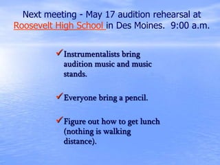 Instrumentalists bring
audition music and music
stands.
Everyone bring a pencil.
Figure out how to get lunch
(nothing is walking
distance).
Next meeting - May 17 audition rehearsal at
Roosevelt High School in Des Moines. 9:00 a.m.
 