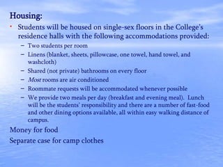 Housing:
• Students will be housed on single-sex floors in the College’s
residence halls with the following accommodations provided:
– Two students per room
– Linens (blanket, sheets, pillowcase, one towel, hand towel, and
washcloth)
– Shared (not private) bathrooms on every floor
– Most rooms are air conditioned
– Roommate requests will be accommodated whenever possible
– We provide two meals per day (breakfast and evening meal). Lunch
will be the students’ responsibility and there are a number of fast-food
and other dining options available, all within easy walking distance of
campus.
Money for food
Separate case for camp clothes
 