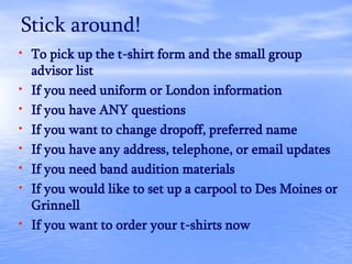 Stick around!
• To pick up the t-shirt form and the small group
advisor list
• If you need uniform or London information
• If you have ANY questions
• If you want to change dropoff, preferred name
• If you have any address, telephone, or email updates
• If you need band audition materials
• If you would like to set up a carpool to Des Moines or
Grinnell
• If you want to order your t-shirts now
 
