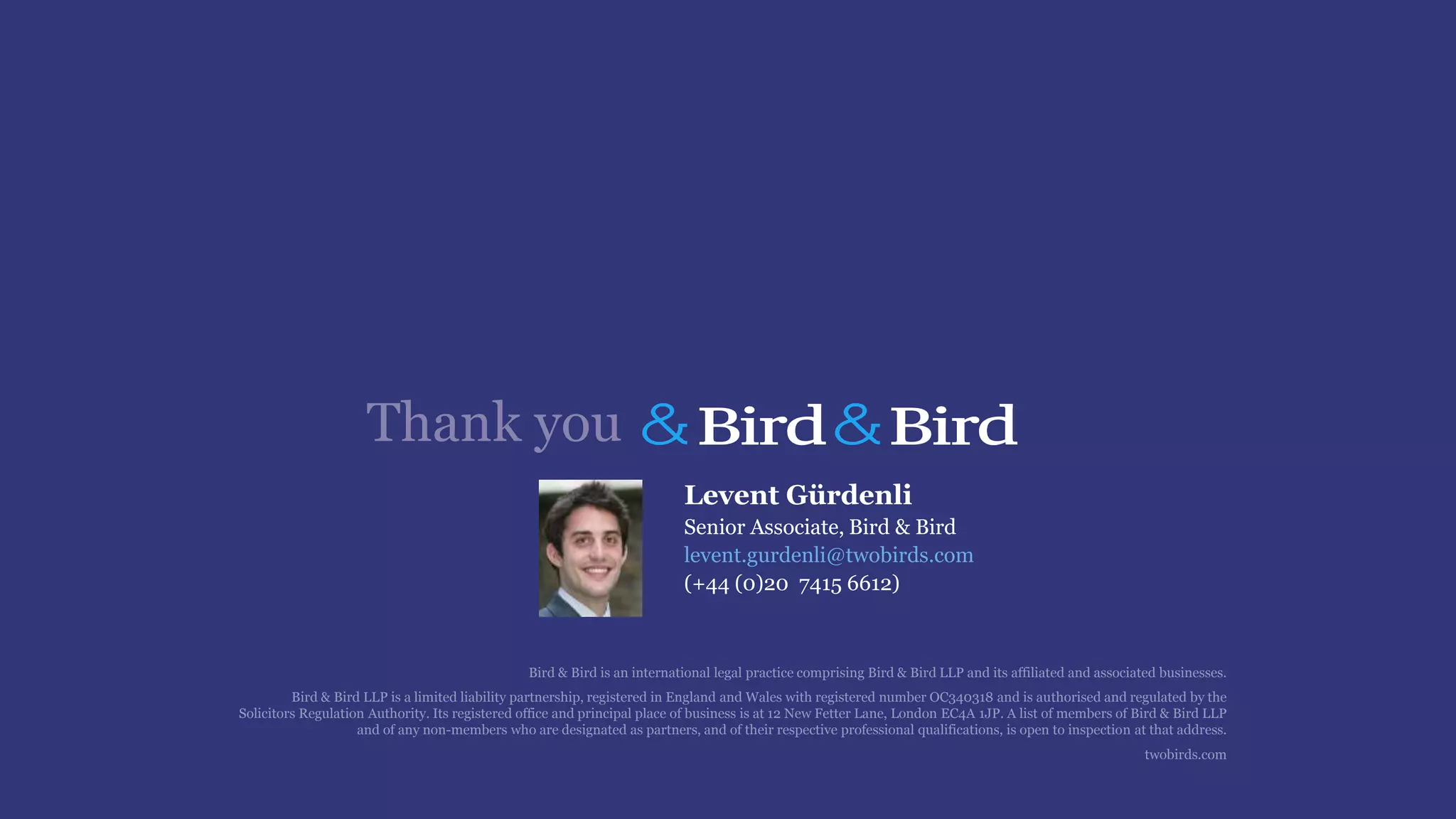 Bird & Bird is an international legal practice comprising Bird & Bird LLP and its affiliated and associated businesses.
Bird & Bird LLP is a limited liability partnership, registered in England and Wales with registered number OC340318 and is authorised and regulated by the
Solicitors Regulation Authority. Its registered office and principal place of business is at 12 New Fetter Lane, London EC4A 1JP. A list of members of Bird & Bird LLP
and of any non-members who are designated as partners, and of their respective professional qualifications, is open to inspection at that address.
twobirds.com
Thank you
Levent Gürdenli
Senior Associate, Bird & Bird
levent.gurdenli@twobirds.com
(+44 (0)20 7415 6612)
 