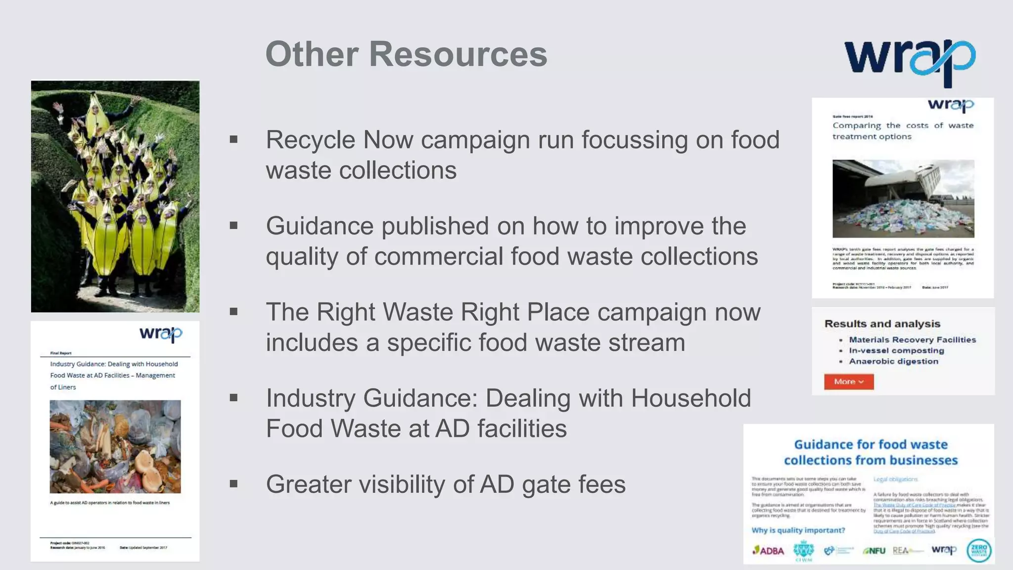 Other Resources
 Recycle Now campaign run focussing on food
waste collections
 Guidance published on how to improve the
quality of commercial food waste collections
 The Right Waste Right Place campaign now
includes a specific food waste stream
 Industry Guidance: Dealing with Household
Food Waste at AD facilities
 Greater visibility of AD gate fees
 