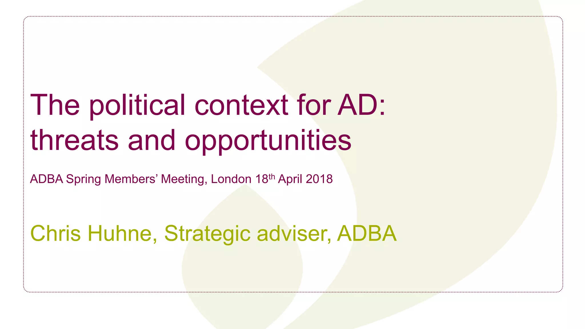 The political context for AD:
threats and opportunities
ADBA Spring Members’ Meeting, London 18th April 2018
Chris Huhne, Strategic adviser, ADBA
 