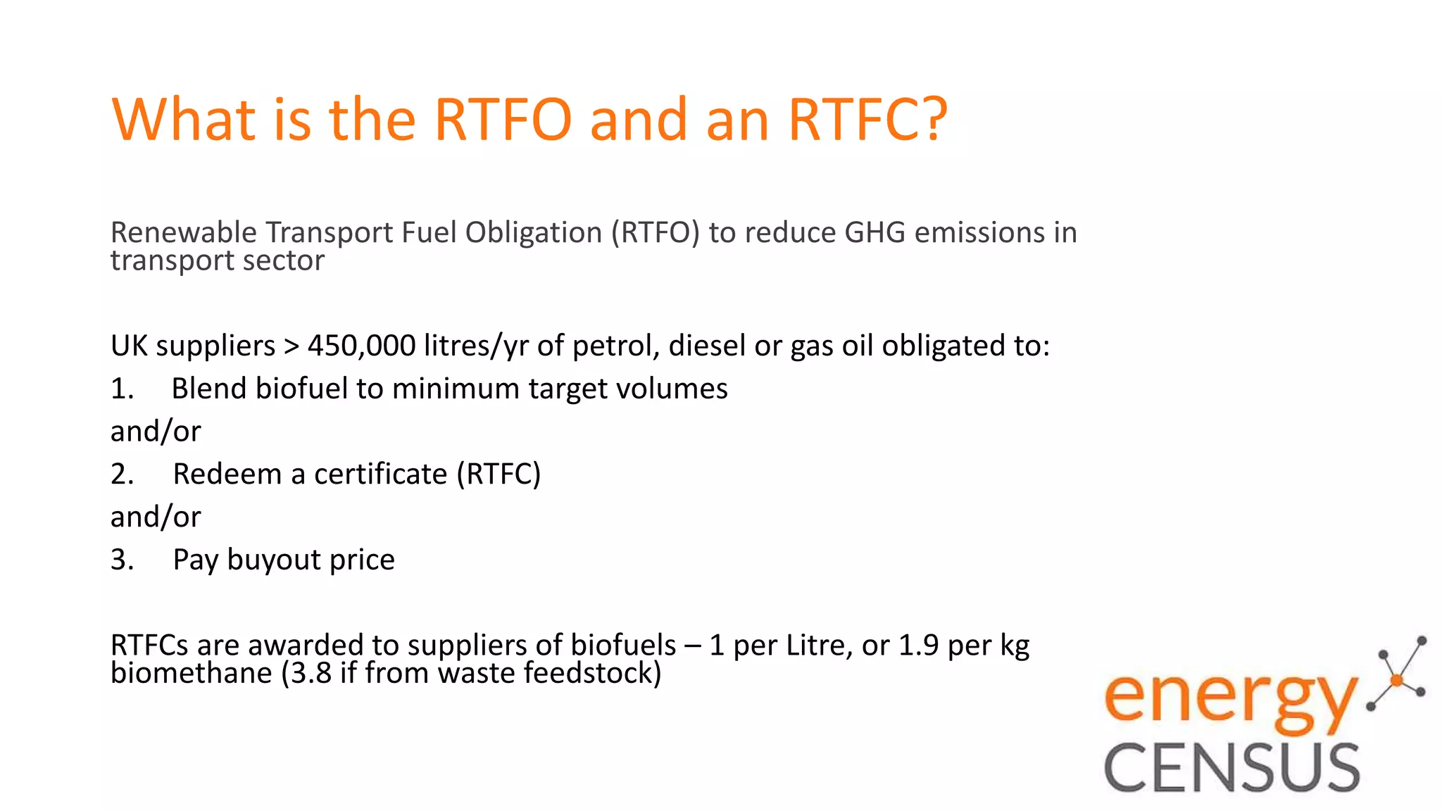 What is the RTFO and an RTFC?
Renewable Transport Fuel Obligation (RTFO) to reduce GHG emissions in
transport sector
UK suppliers > 450,000 litres/yr of petrol, diesel or gas oil obligated to:
1. Blend biofuel to minimum target volumes
and/or
2. Redeem a certificate (RTFC)
and/or
3. Pay buyout price
RTFCs are awarded to suppliers of biofuels – 1 per Litre, or 1.9 per kg
biomethane (3.8 if from waste feedstock)
 