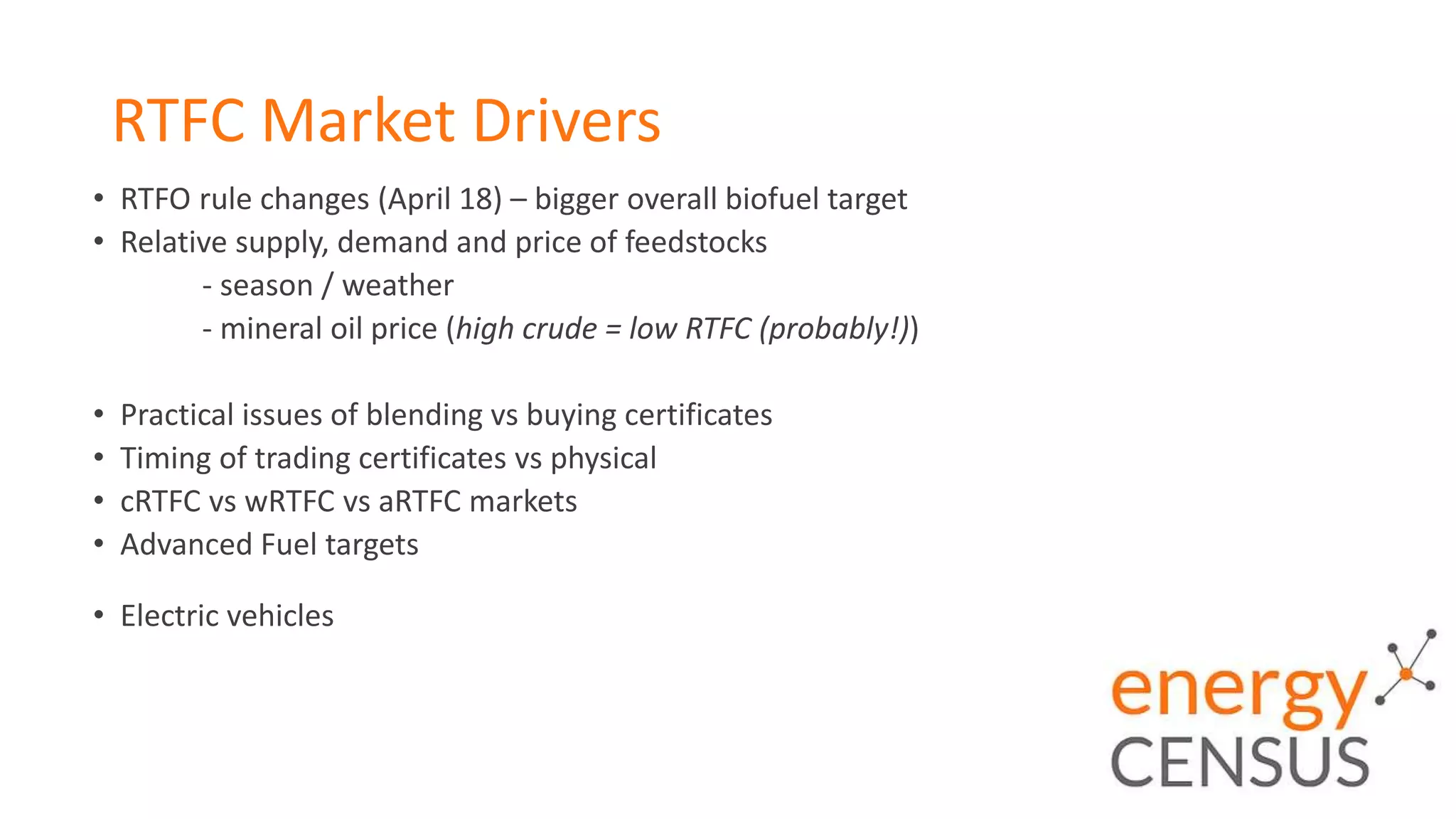 RTFC Market Drivers
• RTFO rule changes (April 18) – bigger overall biofuel target
• Relative supply, demand and price of feedstocks
- season / weather
- mineral oil price (high crude = low RTFC (probably!))
• Practical issues of blending vs buying certificates
• Timing of trading certificates vs physical
• cRTFC vs wRTFC vs aRTFC markets
• Advanced Fuel targets
• Electric vehicles
 