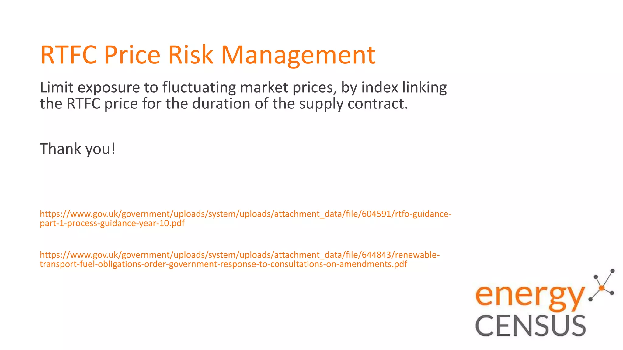 RTFC Price Risk Management
Limit exposure to fluctuating market prices, by index linking
the RTFC price for the duration of the supply contract.
Thank you!
https://www.gov.uk/government/uploads/system/uploads/attachment_data/file/604591/rtfo-guidance-
part-1-process-guidance-year-10.pdf
https://www.gov.uk/government/uploads/system/uploads/attachment_data/file/644843/renewable-
transport-fuel-obligations-order-government-response-to-consultations-on-amendments.pdf
 