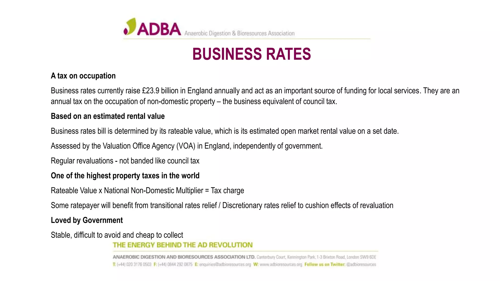 BUSINESS RATES
A tax on occupation
Business rates currently raise £23.9 billion in England annually and act as an important source of funding for local services. They are an
annual tax on the occupation of non-domestic property – the business equivalent of council tax.
Based on an estimated rental value
Business rates bill is determined by its rateable value, which is its estimated open market rental value on a set date.
Assessed by the Valuation Office Agency (VOA) in England, independently of government.
Regular revaluations - not banded like council tax
One of the highest property taxes in the world
Rateable Value x National Non-Domestic Multiplier = Tax charge
Some ratepayer will benefit from transitional rates relief / Discretionary rates relief to cushion effects of revaluation
Loved by Government
Stable, difficult to avoid and cheap to collect
 
