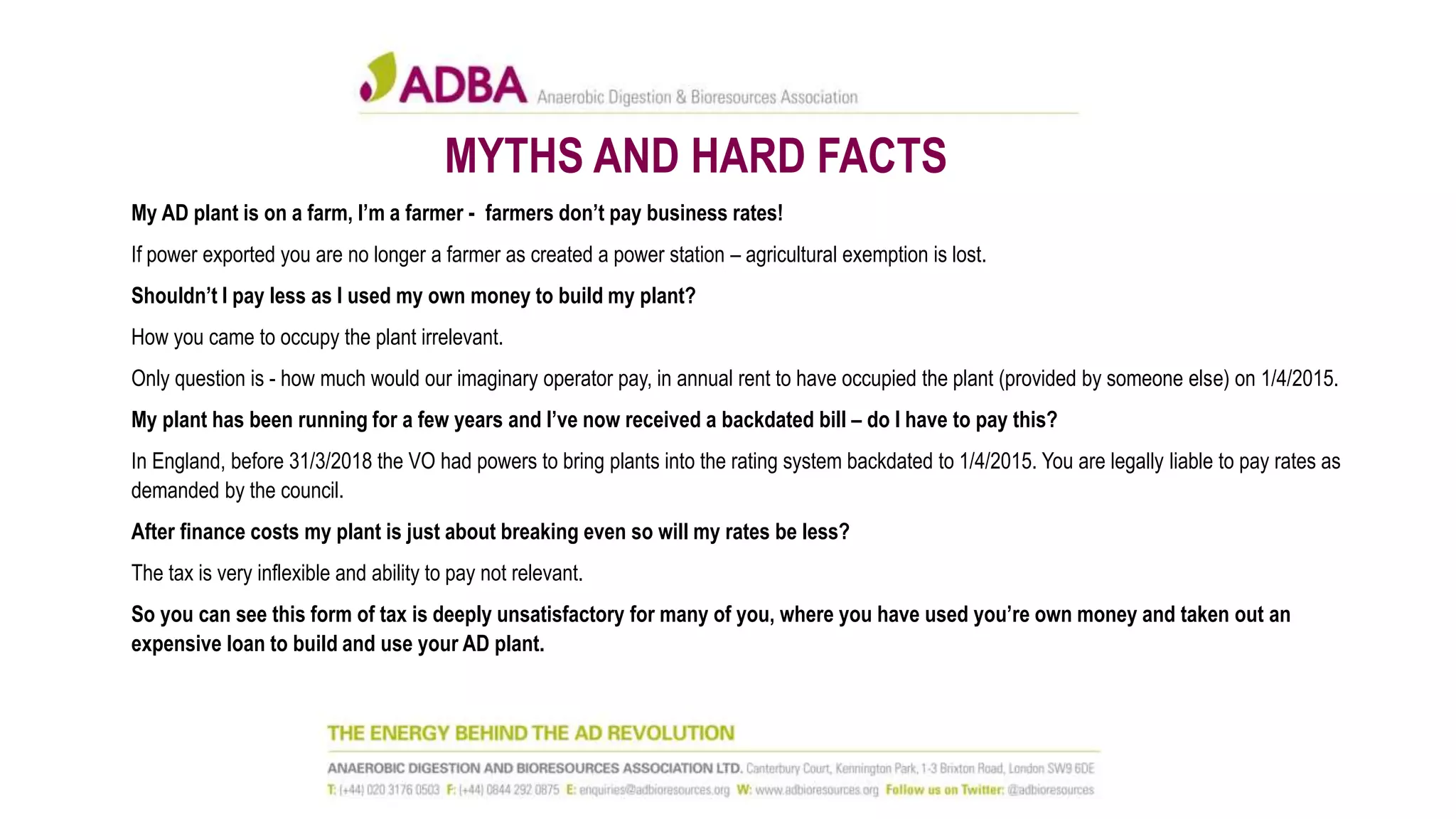 MYTHS AND HARD FACTS
My AD plant is on a farm, I’m a farmer - farmers don’t pay business rates!
If power exported you are no longer a farmer as created a power station – agricultural exemption is lost.
Shouldn’t I pay less as I used my own money to build my plant?
How you came to occupy the plant irrelevant.
Only question is - how much would our imaginary operator pay, in annual rent to have occupied the plant (provided by someone else) on 1/4/2015.
My plant has been running for a few years and I’ve now received a backdated bill – do I have to pay this?
In England, before 31/3/2018 the VO had powers to bring plants into the rating system backdated to 1/4/2015. You are legally liable to pay rates as
demanded by the council.
After finance costs my plant is just about breaking even so will my rates be less?
The tax is very inflexible and ability to pay not relevant.
So you can see this form of tax is deeply unsatisfactory for many of you, where you have used you’re own money and taken out an
expensive loan to build and use your AD plant.
 