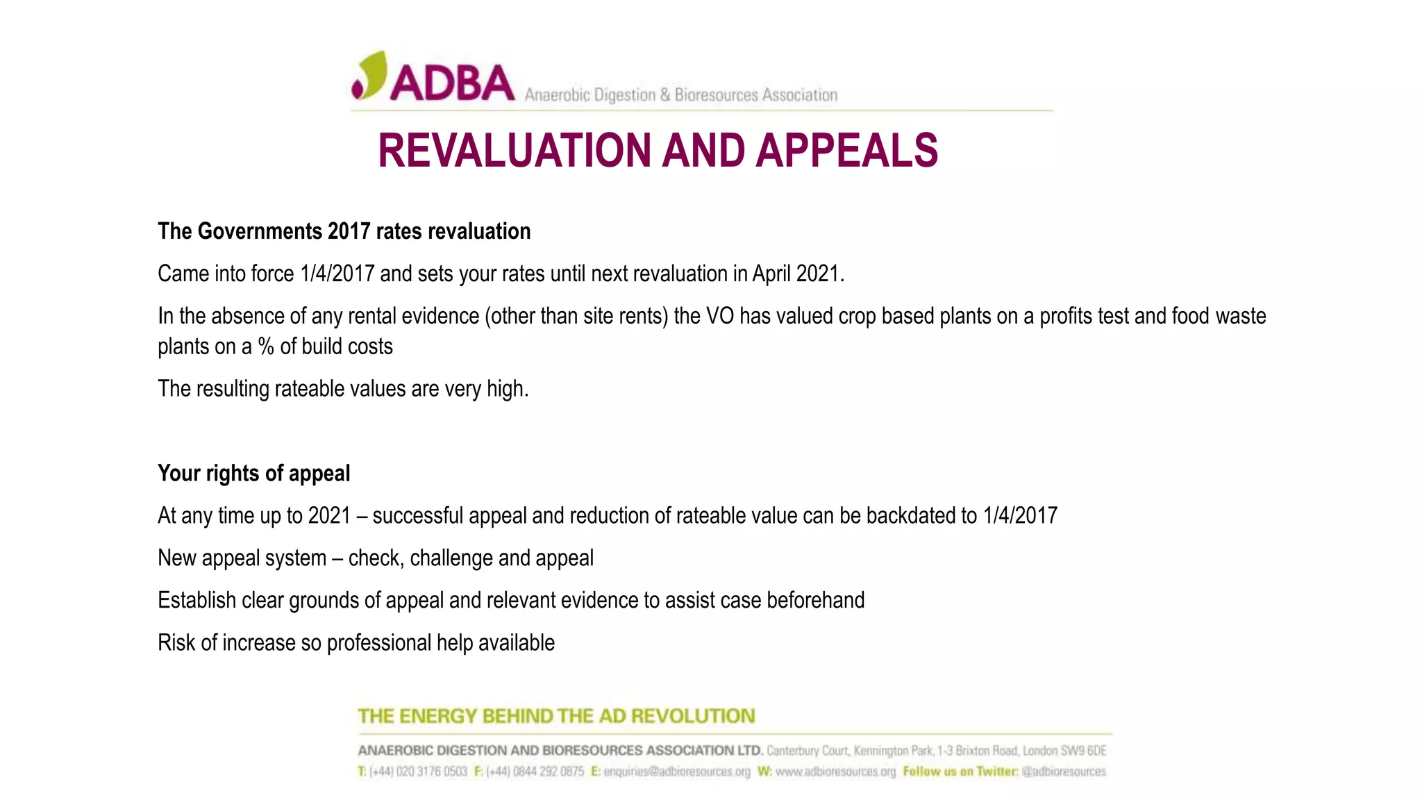 REVALUATION AND APPEALS
The Governments 2017 rates revaluation
Came into force 1/4/2017 and sets your rates until next revaluation in April 2021.
In the absence of any rental evidence (other than site rents) the VO has valued crop based plants on a profits test and food waste
plants on a % of build costs
The resulting rateable values are very high.
Your rights of appeal
At any time up to 2021 – successful appeal and reduction of rateable value can be backdated to 1/4/2017
New appeal system – check, challenge and appeal
Establish clear grounds of appeal and relevant evidence to assist case beforehand
Risk of increase so professional help available
 