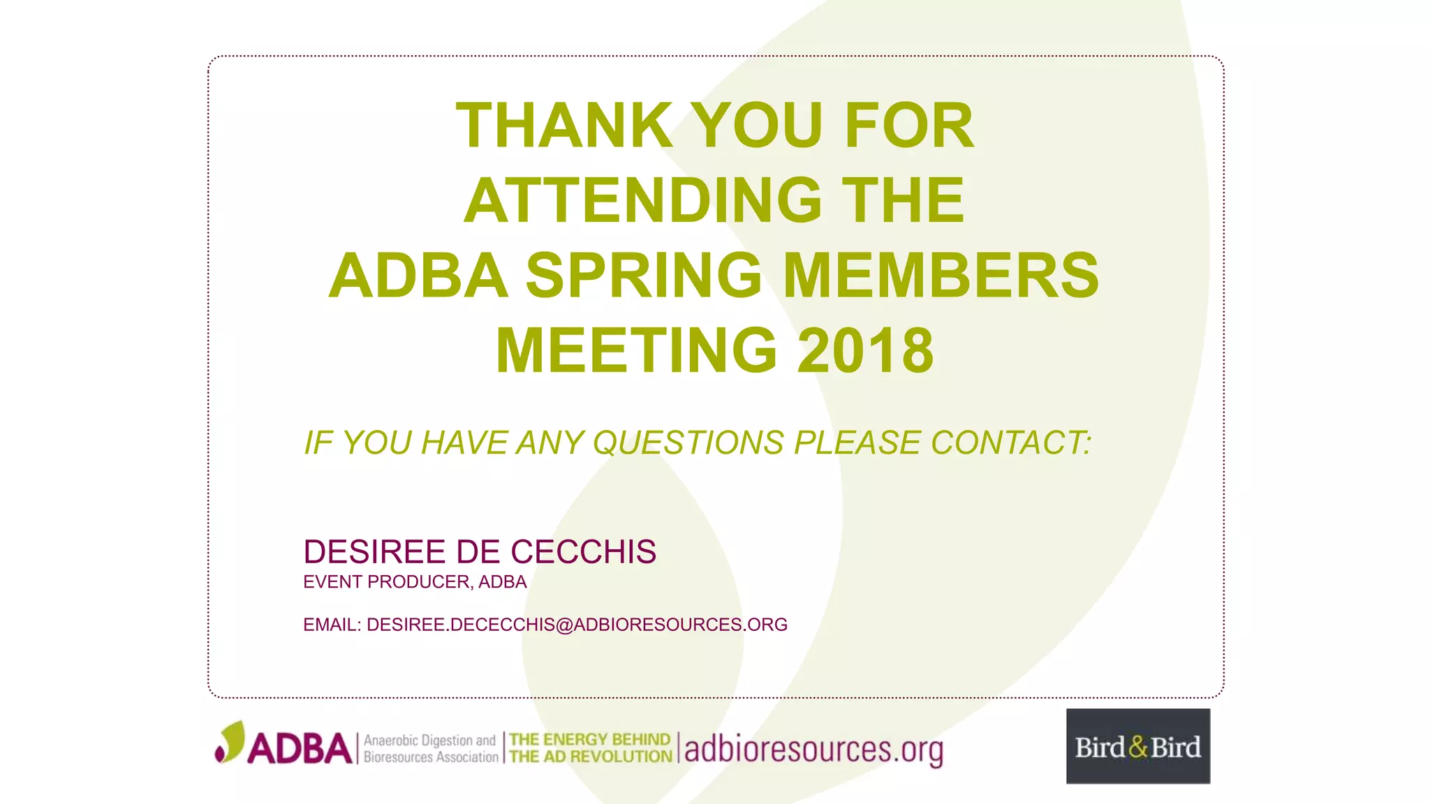 THANK YOU FOR
ATTENDING THE
ADBA SPRING MEMBERS
MEETING 2018
IF YOU HAVE ANY QUESTIONS PLEASE CONTACT:
DESIREE DE CECCHIS
EVENT PRODUCER, ADBA
EMAIL: DESIREE.DECECCHIS@ADBIORESOURCES.ORG
 