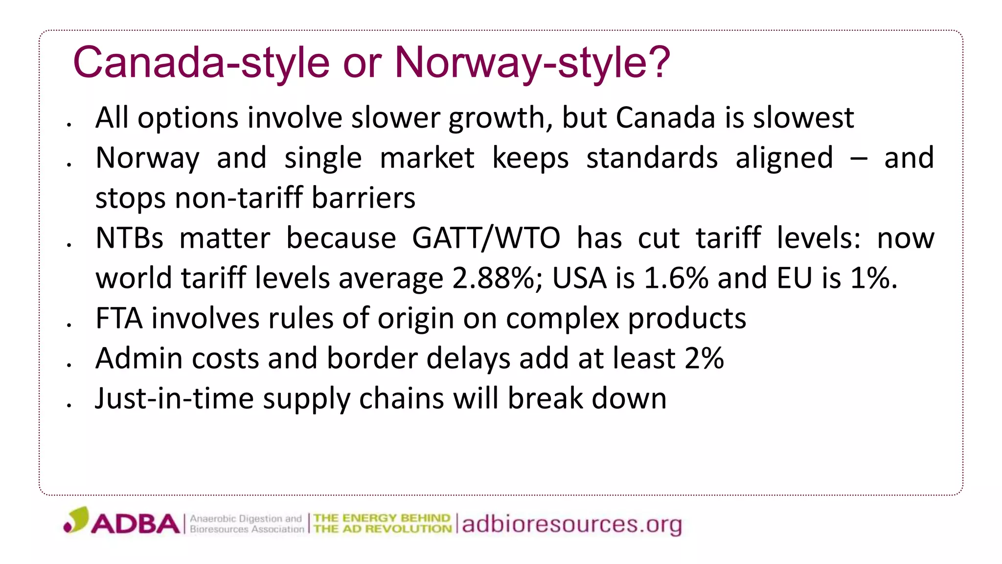 Canada-style or Norway-style?
 All options involve slower growth, but Canada is slowest
 Norway and single market keeps standards aligned – and
stops non-tariff barriers
 NTBs matter because GATT/WTO has cut tariff levels: now
world tariff levels average 2.88%; USA is 1.6% and EU is 1%.
 FTA involves rules of origin on complex products
 Admin costs and border delays add at least 2%
 Just-in-time supply chains will break down
 