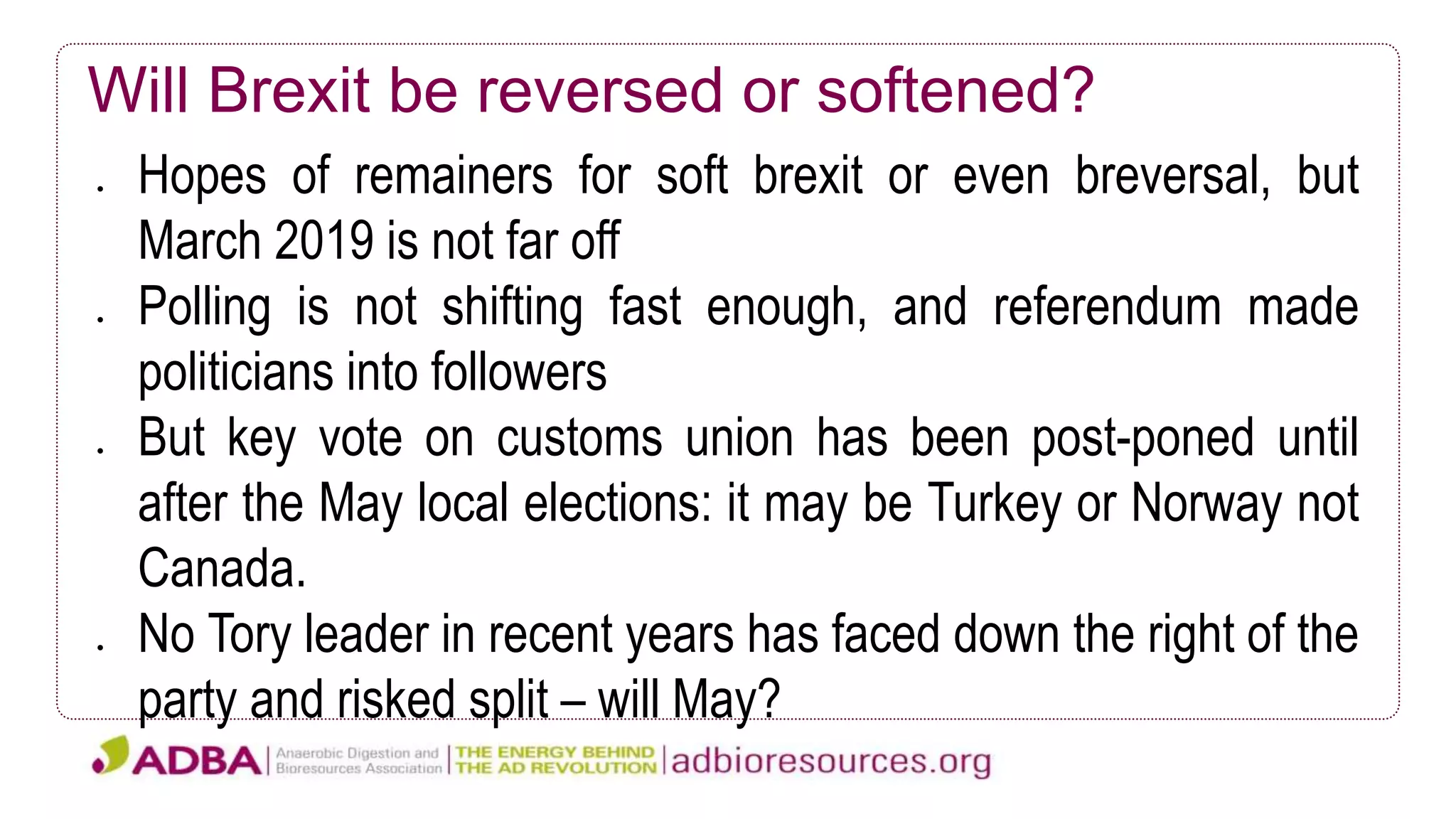 Will Brexit be reversed or softened?
 Hopes of remainers for soft brexit or even breversal, but
March 2019 is not far off
 Polling is not shifting fast enough, and referendum made
politicians into followers
 But key vote on customs union has been post-poned until
after the May local elections: it may be Turkey or Norway not
Canada.
 No Tory leader in recent years has faced down the right of the
party and risked split – will May?
 
