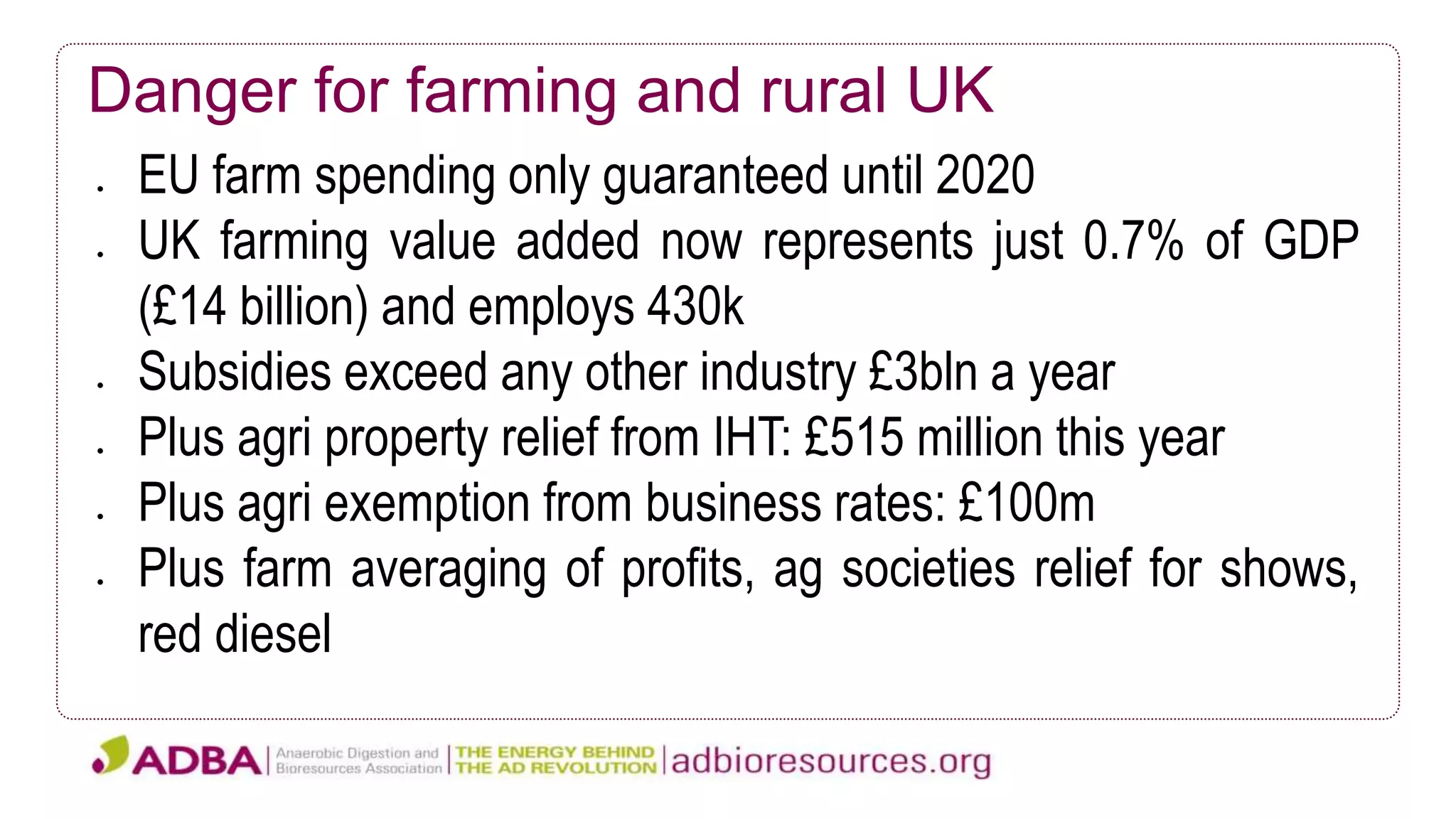 Danger for farming and rural UK
 EU farm spending only guaranteed until 2020
 UK farming value added now represents just 0.7% of GDP
(£14 billion) and employs 430k
 Subsidies exceed any other industry £3bln a year
 Plus agri property relief from IHT: £515 million this year
 Plus agri exemption from business rates: £100m
 Plus farm averaging of profits, ag societies relief for shows,
red diesel
 