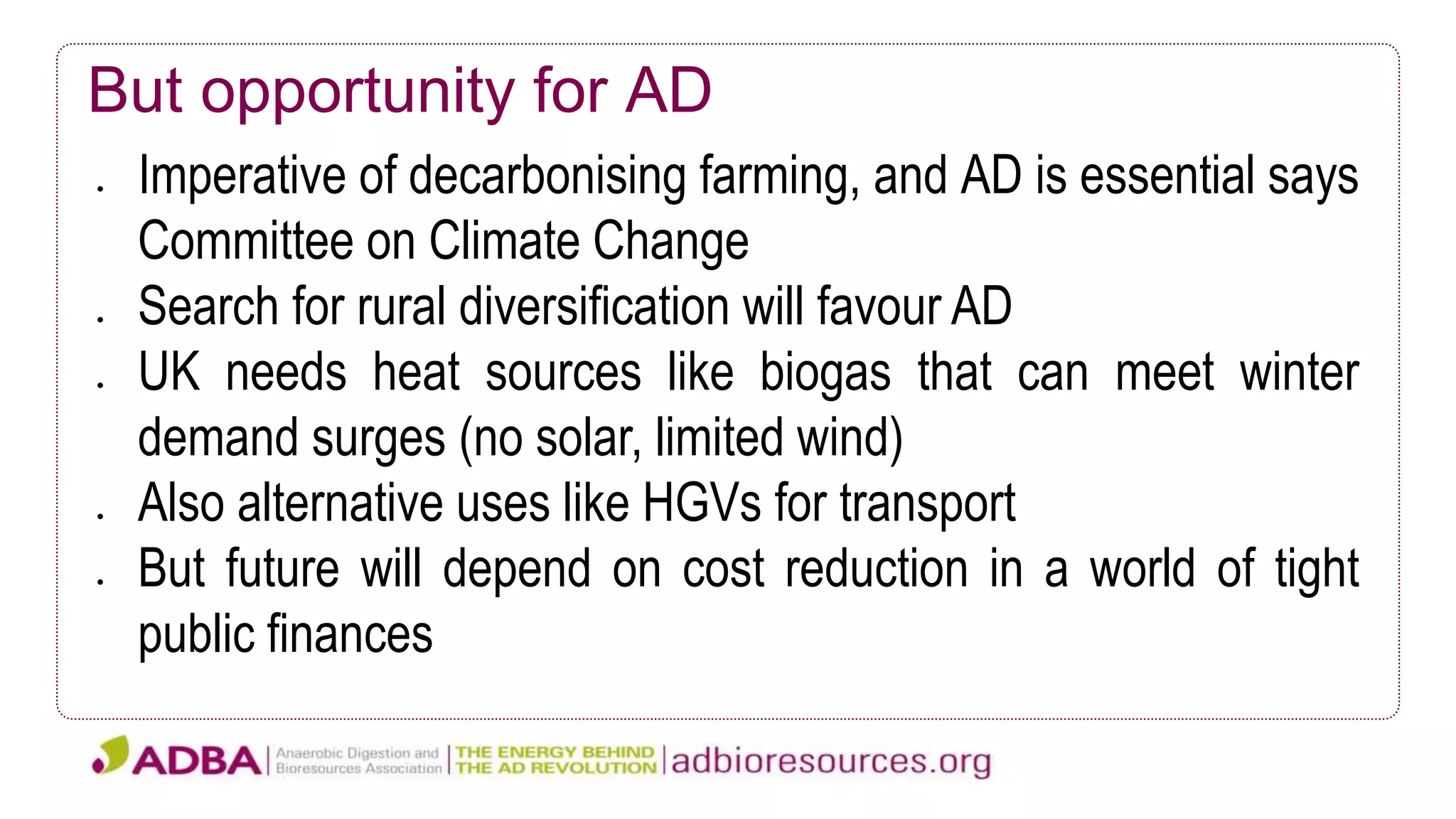 But opportunity for AD
 Imperative of decarbonising farming, and AD is essential says
Committee on Climate Change
 Search for rural diversification will favour AD
 UK needs heat sources like biogas that can meet winter
demand surges (no solar, limited wind)
 Also alternative uses like HGVs for transport
 But future will depend on cost reduction in a world of tight
public finances
 