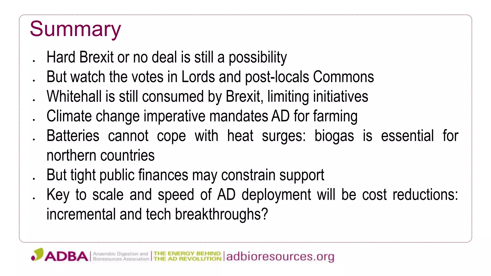 Summary
 Hard Brexit or no deal is still a possibility
 But watch the votes in Lords and post-locals Commons
 Whitehall is still consumed by Brexit, limiting initiatives
 Climate change imperative mandates AD for farming
 Batteries cannot cope with heat surges: biogas is essential for
northern countries
 But tight public finances may constrain support
 Key to scale and speed of AD deployment will be cost reductions:
incremental and tech breakthroughs?
 