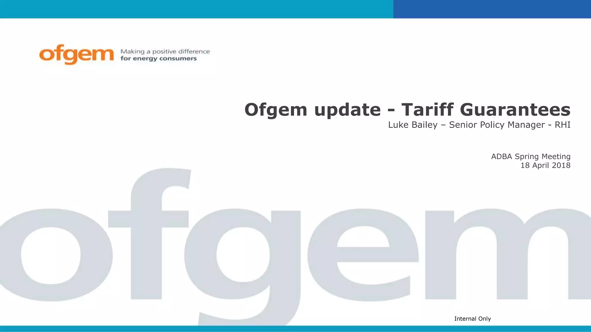 Internal Only
Ofgem update - Tariff Guarantees
Luke Bailey – Senior Policy Manager - RHI
ADBA Spring Meeting
18 April 2018
 