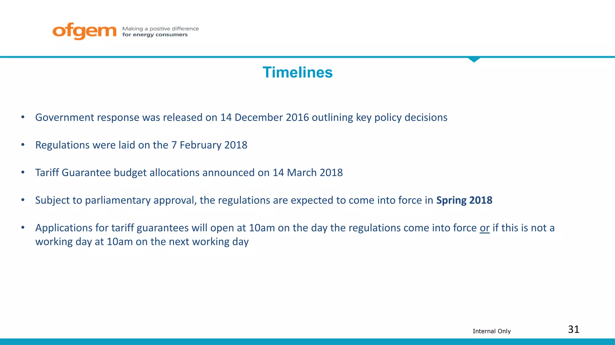 31Internal Only
Timelines
• Government response was released on 14 December 2016 outlining key policy decisions
• Regulations were laid on the 7 February 2018
• Tariff Guarantee budget allocations announced on 14 March 2018
• Subject to parliamentary approval, the regulations are expected to come into force in Spring 2018
• Applications for tariff guarantees will open at 10am on the day the regulations come into force or if this is not a
working day at 10am on the next working day
 