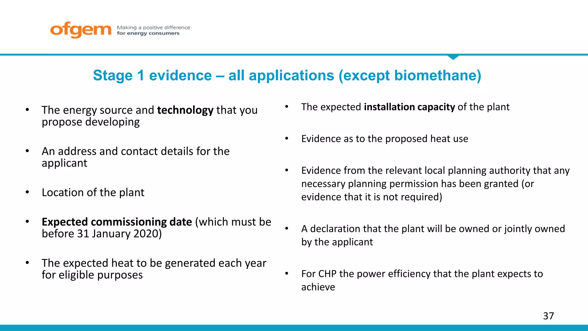 37
Stage 1 evidence – all applications (except biomethane)
• The energy source and technology that you
propose developing
• An address and contact details for the
applicant
• Location of the plant
• Expected commissioning date (which must be
before 31 January 2020)
• The expected heat to be generated each year
for eligible purposes
• The expected installation capacity of the plant
• Evidence as to the proposed heat use
• Evidence from the relevant local planning authority that any
necessary planning permission has been granted (or
evidence that it is not required)
• A declaration that the plant will be owned or jointly owned
by the applicant
• For CHP the power efficiency that the plant expects to
achieve
 