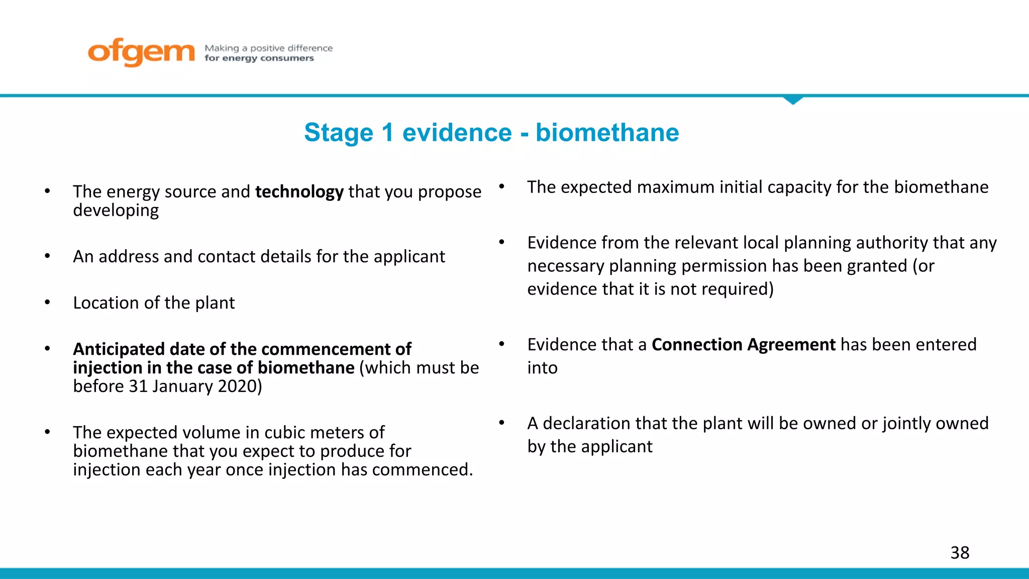 38
Stage 1 evidence - biomethane
• The energy source and technology that you propose
developing
• An address and contact details for the applicant
• Location of the plant
• Anticipated date of the commencement of
injection in the case of biomethane (which must be
before 31 January 2020)
• The expected volume in cubic meters of
biomethane that you expect to produce for
injection each year once injection has commenced.
• The expected maximum initial capacity for the biomethane
• Evidence from the relevant local planning authority that any
necessary planning permission has been granted (or
evidence that it is not required)
• Evidence that a Connection Agreement has been entered
into
• A declaration that the plant will be owned or jointly owned
by the applicant
 