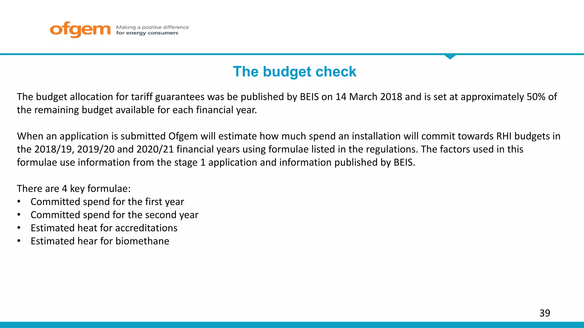 The budget check
39
The budget allocation for tariff guarantees was be published by BEIS on 14 March 2018 and is set at approximately 50% of
the remaining budget available for each financial year.
When an application is submitted Ofgem will estimate how much spend an installation will commit towards RHI budgets in
the 2018/19, 2019/20 and 2020/21 financial years using formulae listed in the regulations. The factors used in this
formulae use information from the stage 1 application and information published by BEIS.
There are 4 key formulae:
• Committed spend for the first year
• Committed spend for the second year
• Estimated heat for accreditations
• Estimated hear for biomethane
 