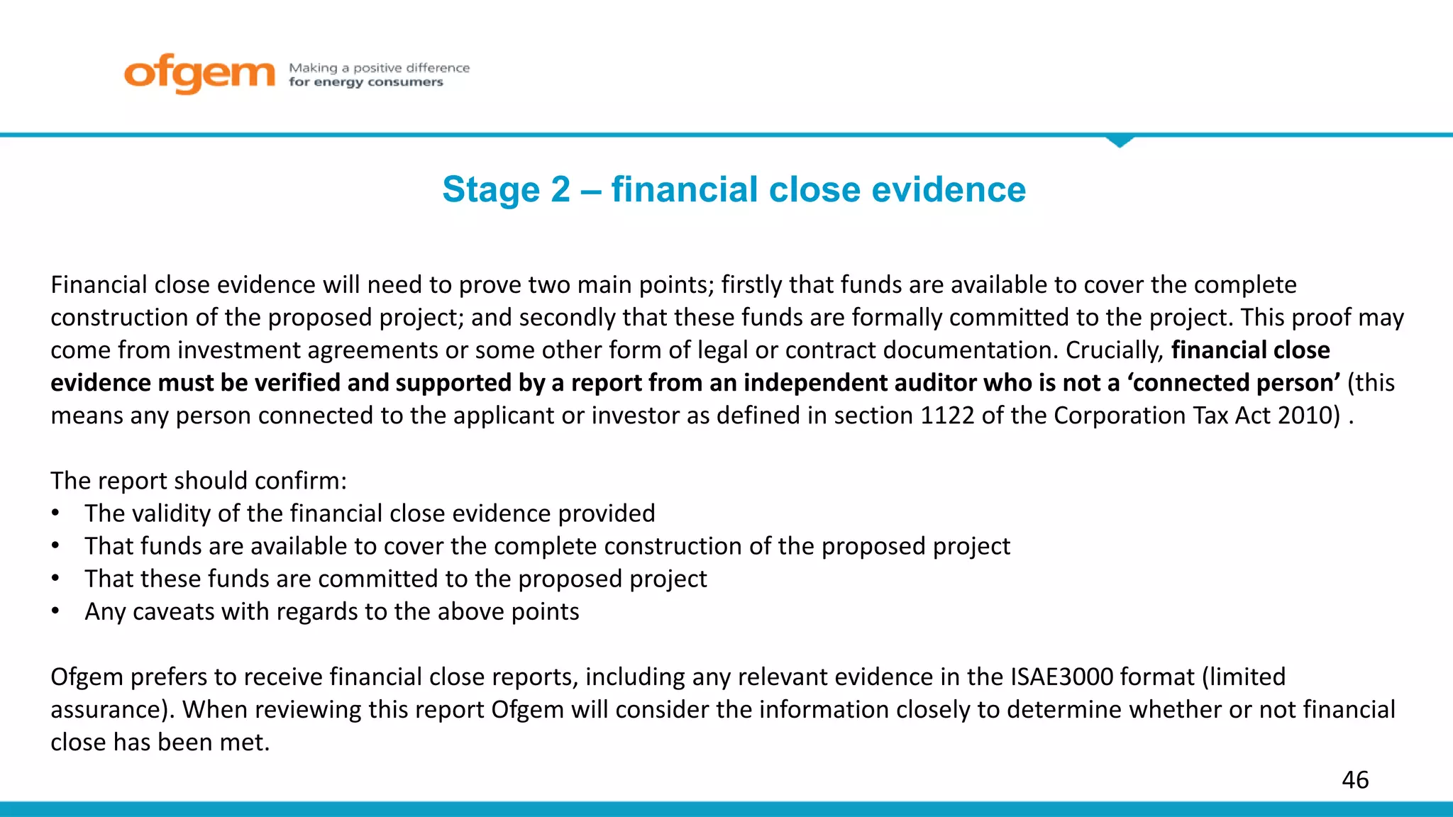 46
Financial close evidence will need to prove two main points; firstly that funds are available to cover the complete
construction of the proposed project; and secondly that these funds are formally committed to the project. This proof may
come from investment agreements or some other form of legal or contract documentation. Crucially, financial close
evidence must be verified and supported by a report from an independent auditor who is not a ‘connected person’ (this
means any person connected to the applicant or investor as defined in section 1122 of the Corporation Tax Act 2010) .
The report should confirm:
• The validity of the financial close evidence provided
• That funds are available to cover the complete construction of the proposed project
• That these funds are committed to the proposed project
• Any caveats with regards to the above points
Ofgem prefers to receive financial close reports, including any relevant evidence in the ISAE3000 format (limited
assurance). When reviewing this report Ofgem will consider the information closely to determine whether or not financial
close has been met.
Stage 2 – financial close evidence
 