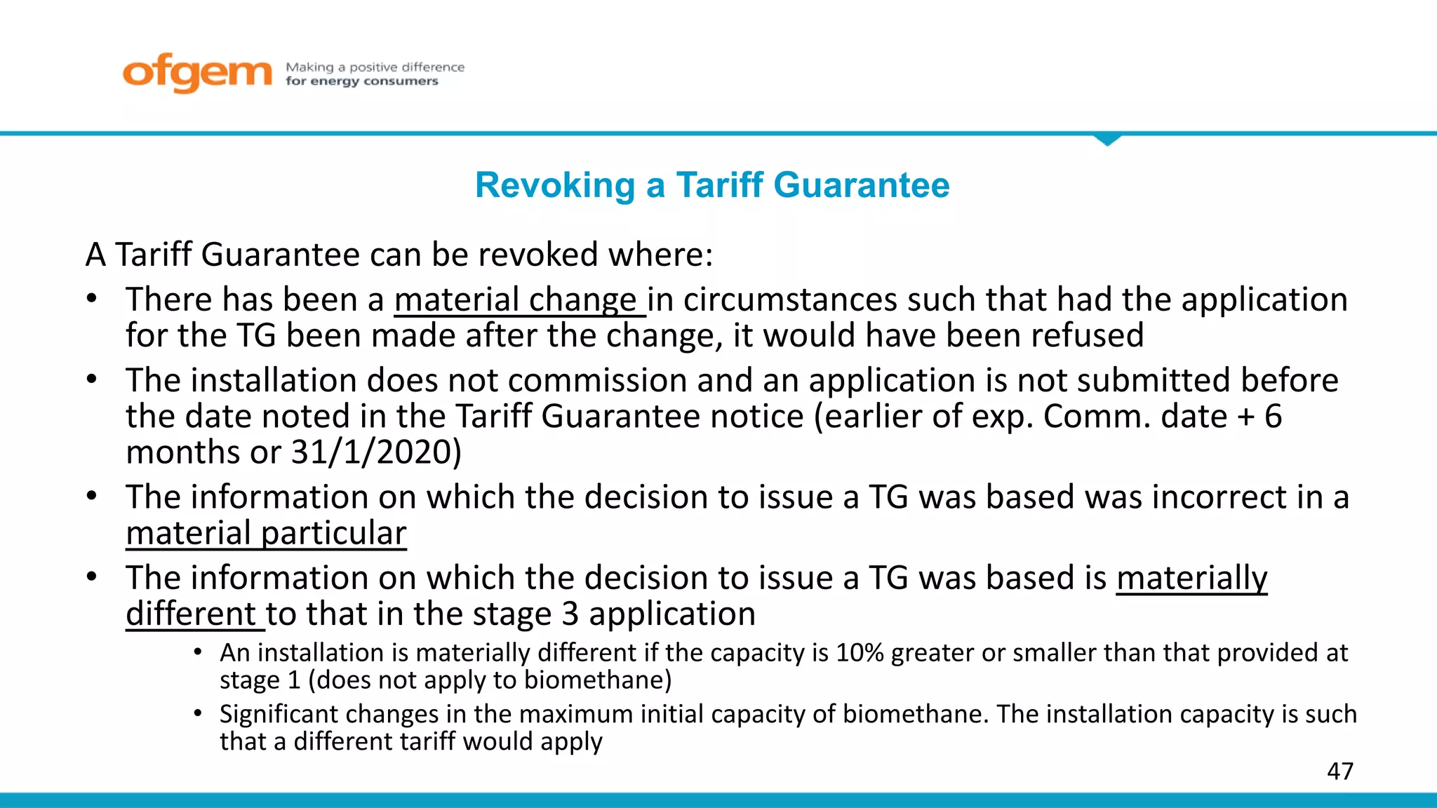 47
Revoking a Tariff Guarantee
A Tariff Guarantee can be revoked where:
• There has been a material change in circumstances such that had the application
for the TG been made after the change, it would have been refused
• The installation does not commission and an application is not submitted before
the date noted in the Tariff Guarantee notice (earlier of exp. Comm. date + 6
months or 31/1/2020)
• The information on which the decision to issue a TG was based was incorrect in a
material particular
• The information on which the decision to issue a TG was based is materially
different to that in the stage 3 application
• An installation is materially different if the capacity is 10% greater or smaller than that provided at
stage 1 (does not apply to biomethane)
• Significant changes in the maximum initial capacity of biomethane. The installation capacity is such
that a different tariff would apply
 