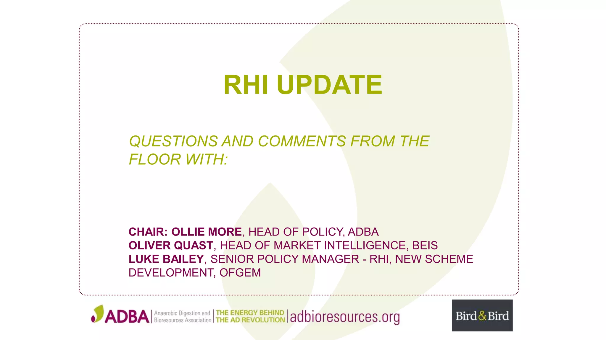 RHI UPDATE
QUESTIONS AND COMMENTS FROM THE
FLOOR WITH:
CHAIR: OLLIE MORE, HEAD OF POLICY, ADBA
OLIVER QUAST, HEAD OF MARKET INTELLIGENCE, BEIS
LUKE BAILEY, SENIOR POLICY MANAGER - RHI, NEW SCHEME
DEVELOPMENT, OFGEM
 