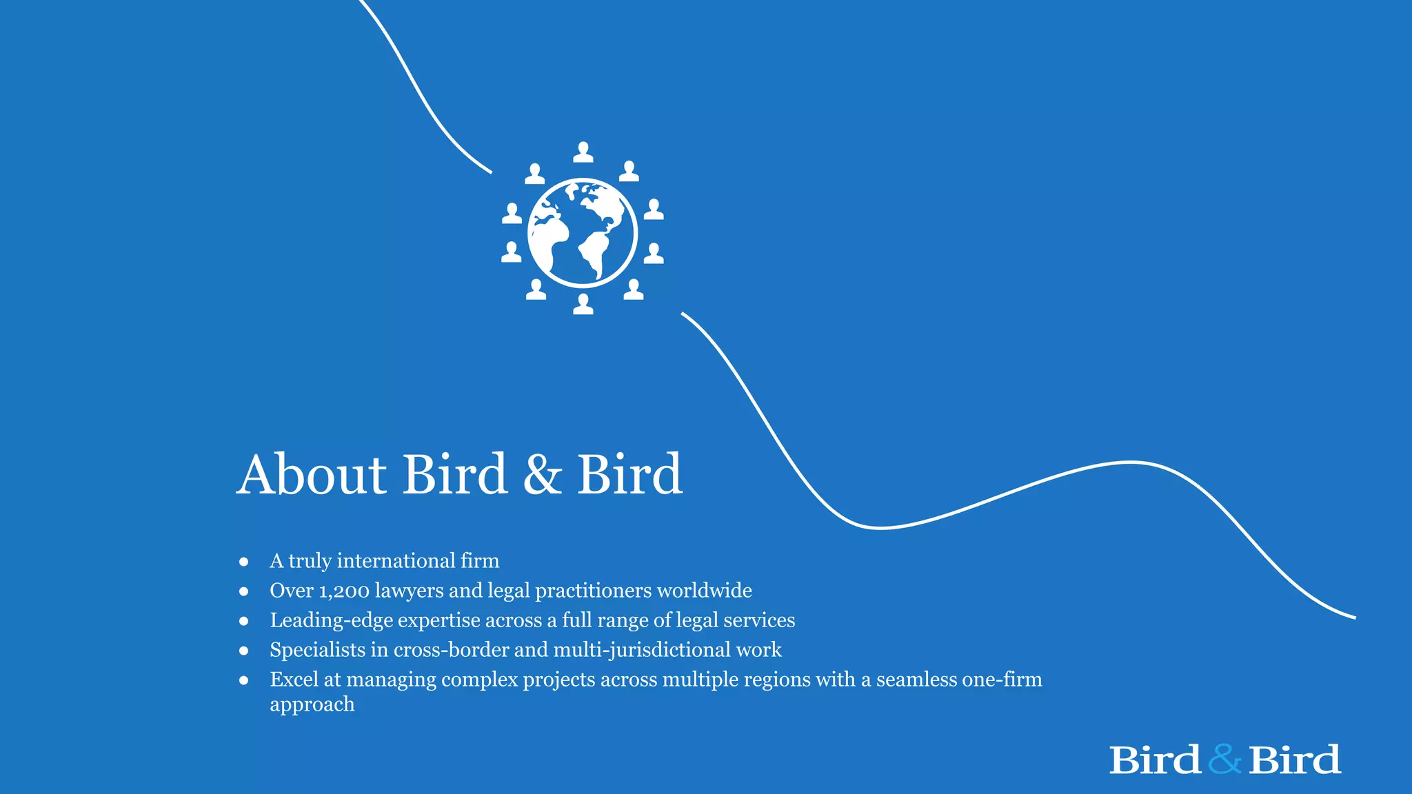 About Bird & Bird
● A truly international firm
● Over 1,200 lawyers and legal practitioners worldwide
● Leading-edge expertise across a full range of legal services
● Specialists in cross-border and multi-jurisdictional work
● Excel at managing complex projects across multiple regions with a seamless one-firm
approach
 
