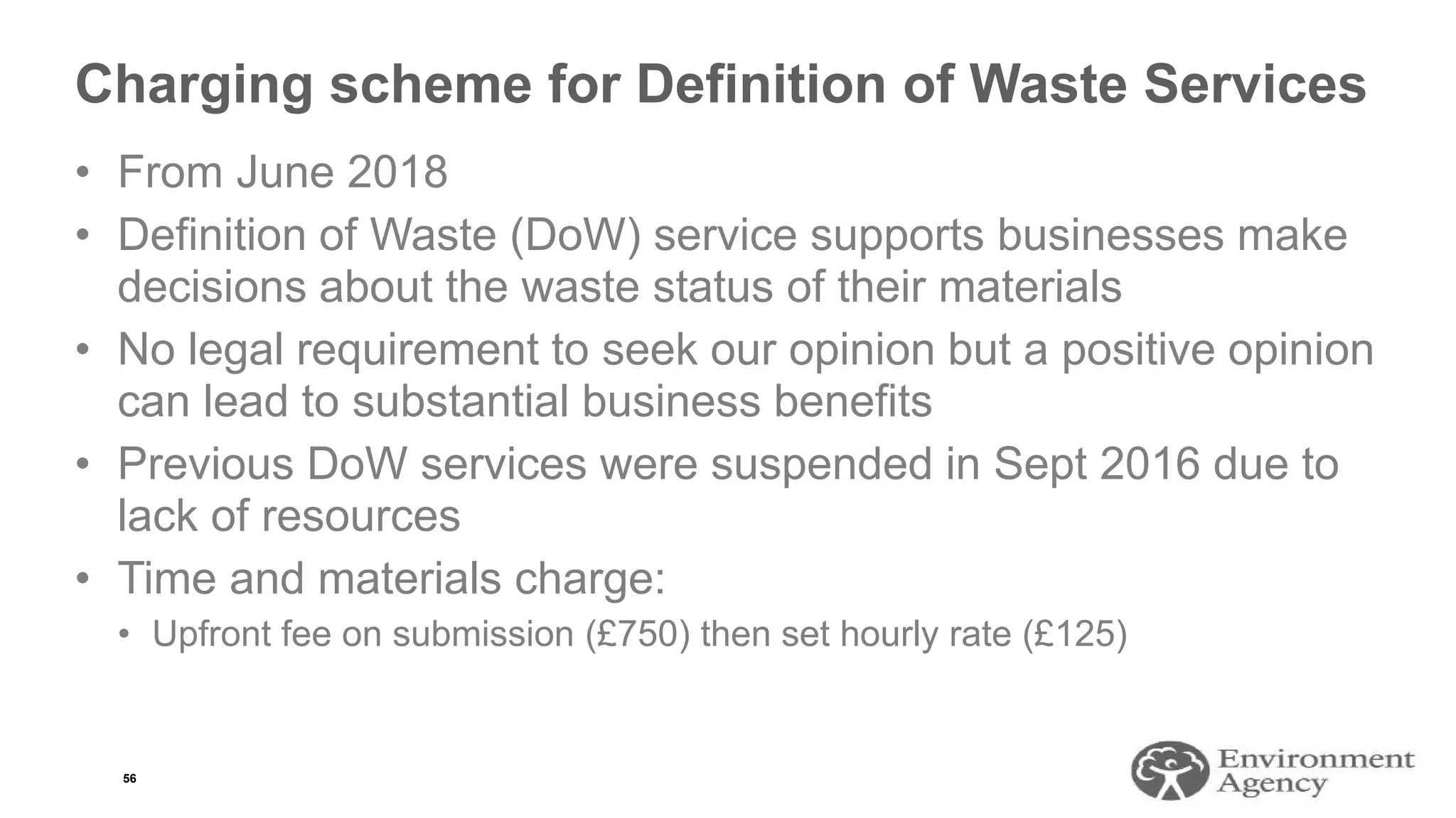 Charging scheme for Definition of Waste Services
• From June 2018
• Definition of Waste (DoW) service supports businesses make
decisions about the waste status of their materials
• No legal requirement to seek our opinion but a positive opinion
can lead to substantial business benefits
• Previous DoW services were suspended in Sept 2016 due to
lack of resources
• Time and materials charge:
• Upfront fee on submission (£750) then set hourly rate (£125)
56
 