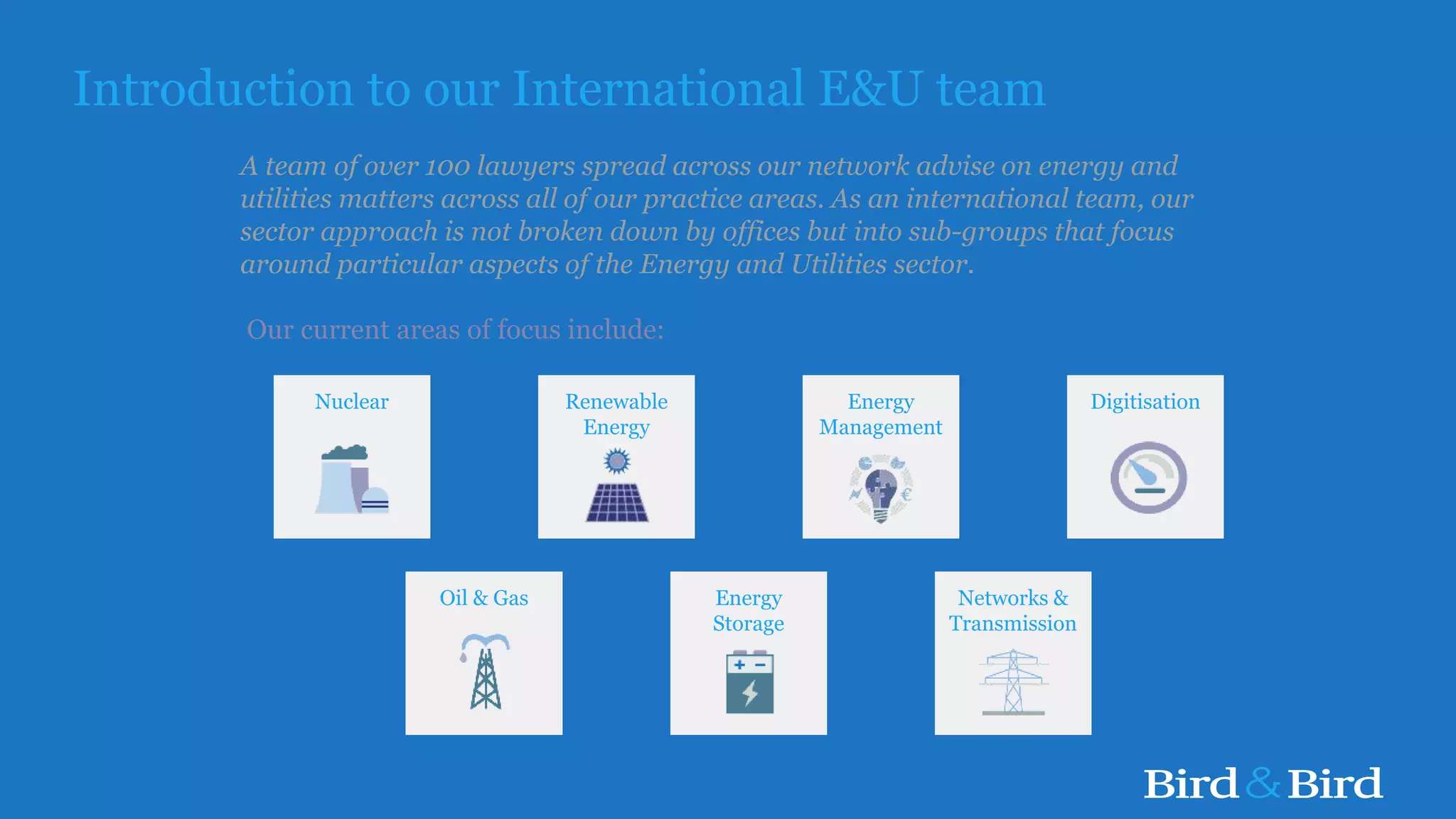 Energy
Management
Introduction to our International E&U team
A team of over 100 lawyers spread across our network advise on energy and
utilities matters across all of our practice areas. As an international team, our
sector approach is not broken down by offices but into sub-groups that focus
around particular aspects of the Energy and Utilities sector.
Our current areas of focus include:
Networks &
Transmission
Nuclear
Oil & Gas
Renewable
Energy
Energy
Storage
Digitisation
 
