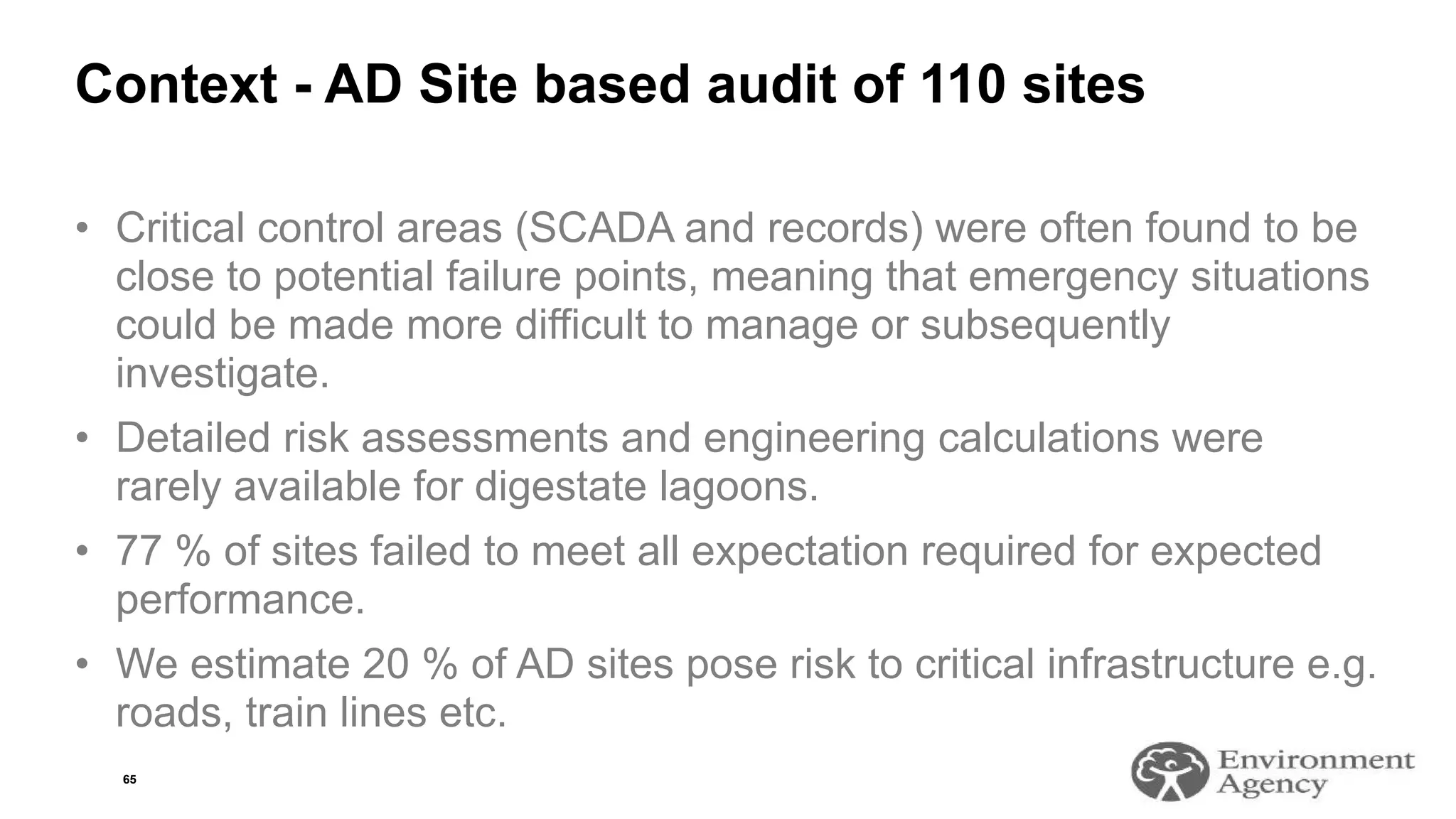 Context - AD Site based audit of 110 sites
• Critical control areas (SCADA and records) were often found to be
close to potential failure points, meaning that emergency situations
could be made more difficult to manage or subsequently
investigate.
• Detailed risk assessments and engineering calculations were
rarely available for digestate lagoons.
• 77 % of sites failed to meet all expectation required for expected
performance.
• We estimate 20 % of AD sites pose risk to critical infrastructure e.g.
roads, train lines etc.
65
 