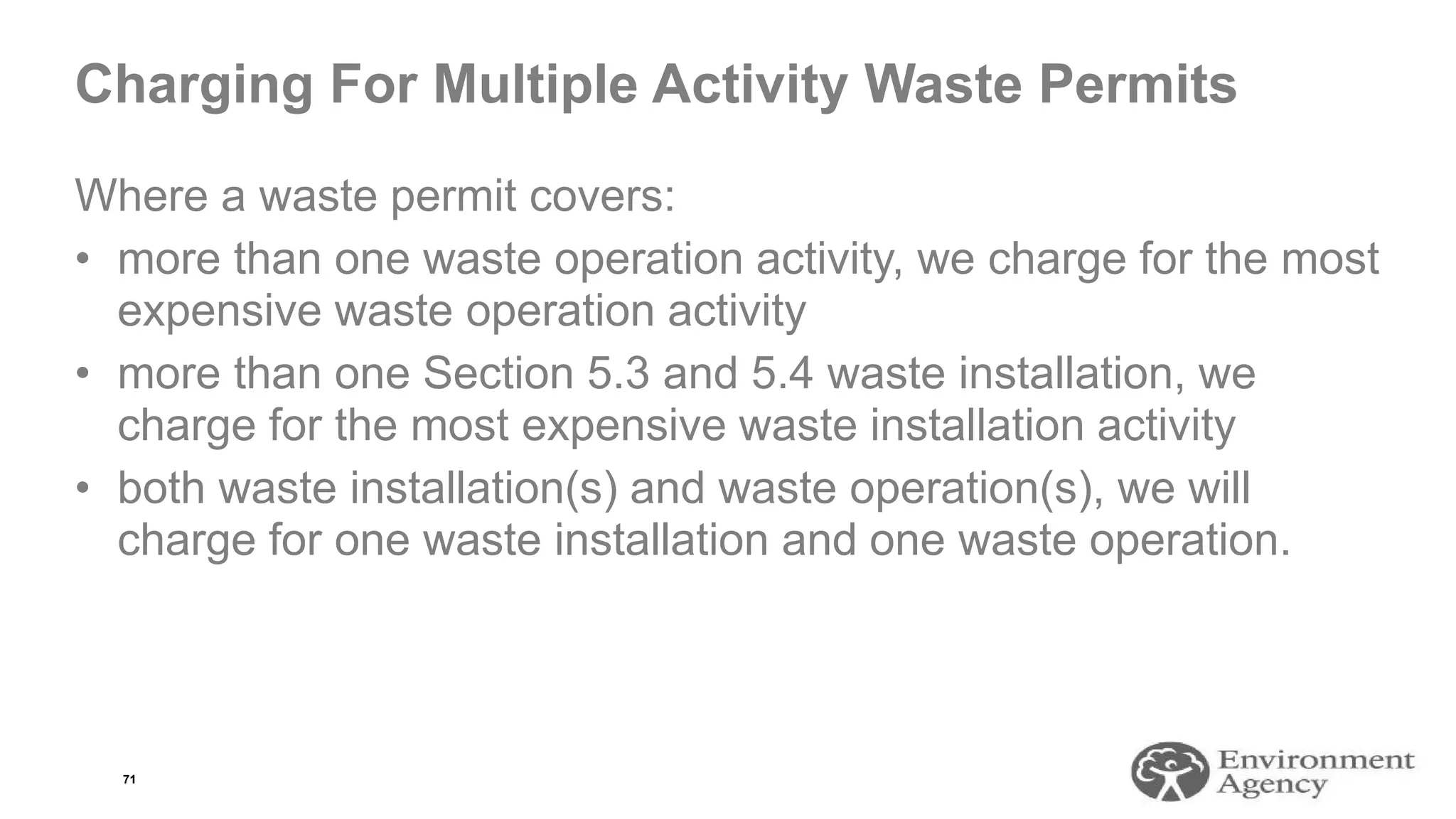 Charging For Multiple Activity Waste Permits
Where a waste permit covers:
• more than one waste operation activity, we charge for the most
expensive waste operation activity
• more than one Section 5.3 and 5.4 waste installation, we
charge for the most expensive waste installation activity
• both waste installation(s) and waste operation(s), we will
charge for one waste installation and one waste operation.
71
 